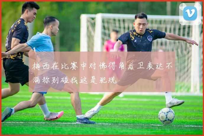 梅西在比赛中对佛得角后卫表达不满称别碰我这是犯规