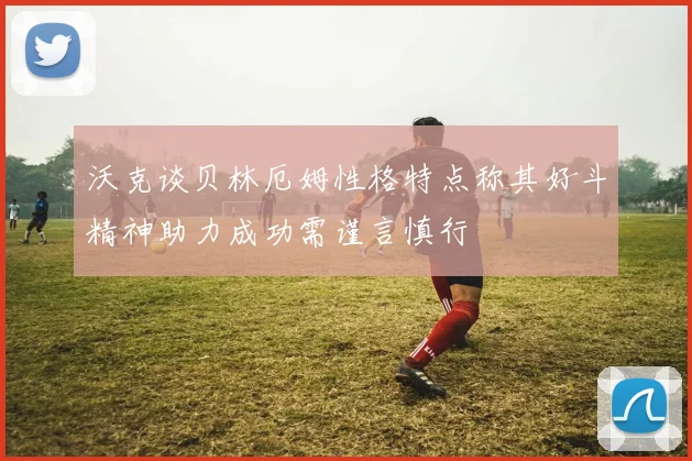 沃克谈贝林厄姆性格特点称其好斗精神助力成功需谨言慎行