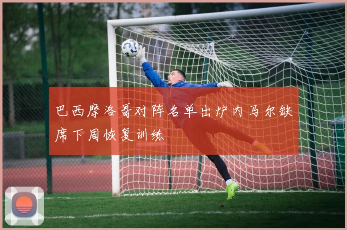 巴西摩洛哥对阵名单出炉内马尔缺席下周恢复训练