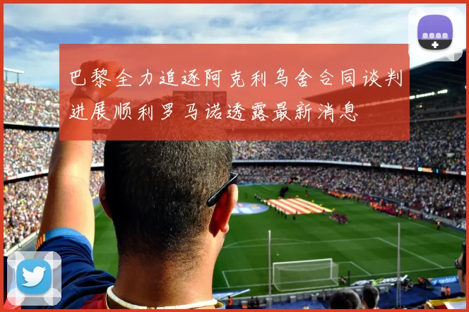 巴黎全力追逐阿克利乌舍合同谈判进展顺利罗马诺透露最新消息