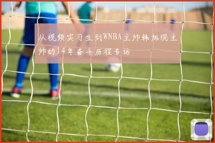 从视频实习生到WNBA主帅韩旭现主帅的14年奋斗历程专访