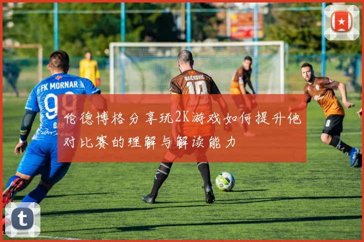 伦德博格分享玩2K游戏如何提升他对比赛的理解与解读能力