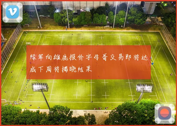绿军向雄鹿报价字母哥交易即将达成下周将揭晓结果