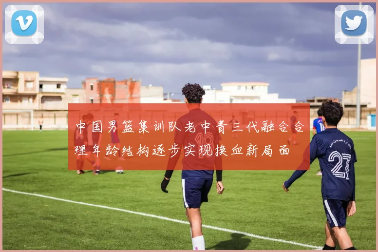 中国男篮集训队老中青三代融合合理年龄结构逐步实现换血新局面