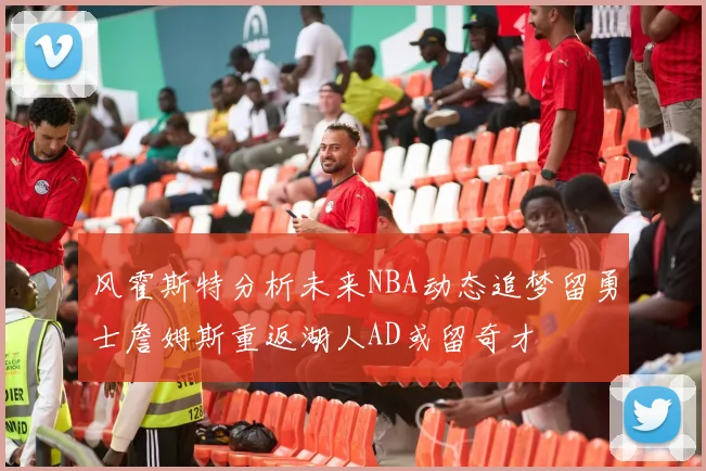风霍斯特分析未来NBA动态追梦留勇士詹姆斯重返湖人AD或留奇才