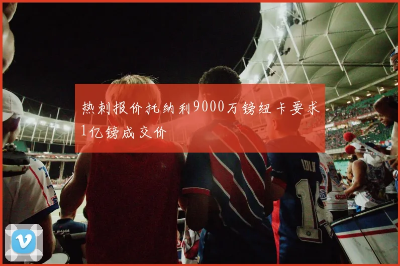 热刺报价托纳利9000万镑纽卡要求1亿镑成交价